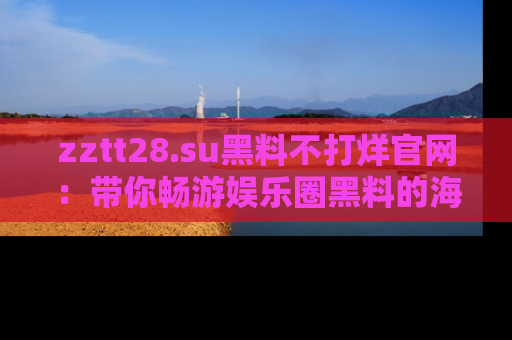 zztt28.su黑料不打烊官网：带你畅游娱乐圈黑料的海洋，掌握每一条最新消息
