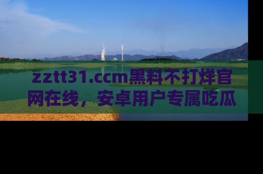 zztt31.ccm黑料不打烊官网在线，安卓用户专属吃瓜神器大揭秘