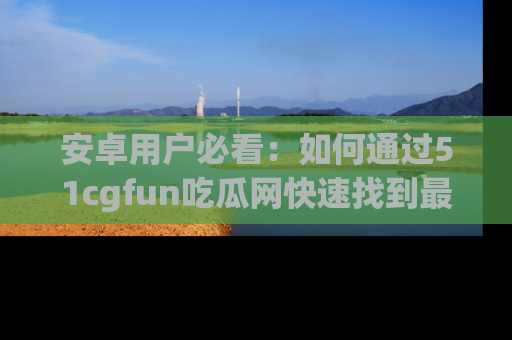 安卓用户必看：如何通过51cgfun吃瓜网快速找到最新链接？