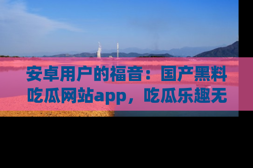 安卓用户的福音：国产黑料吃瓜网站app，吃瓜乐趣无穷尽！
