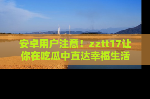 安卓用户注意！zztt17让你在吃瓜中直达幸福生活