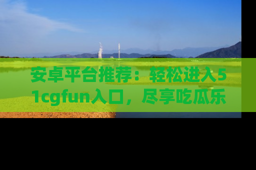 安卓平台推荐：轻松进入51cgfun入口，尽享吃瓜乐趣