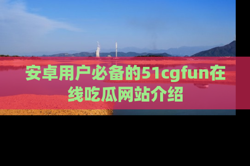 安卓用户必备的51cgfun在线吃瓜网站介绍