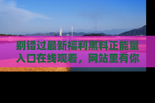 别错过最新福利黑料正能量入口在线观看，网站里有你想看的所有秘密！