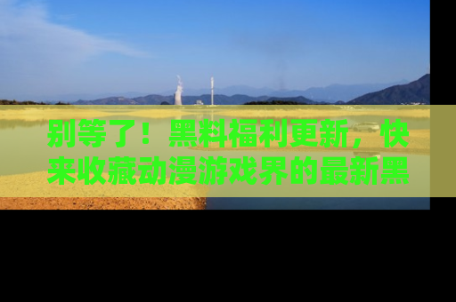 别等了！黑料福利更新，快来收藏动漫游戏界的最新黑料吧！