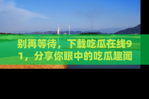 别再等待，下载吃瓜在线91，分享你眼中的吃瓜趣闻吧！