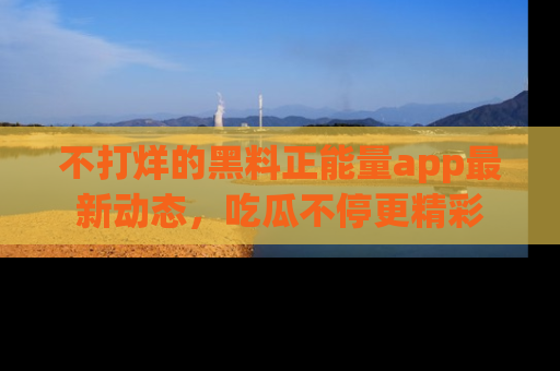 不打烊的黑料正能量app最新动态，吃瓜不停更精彩