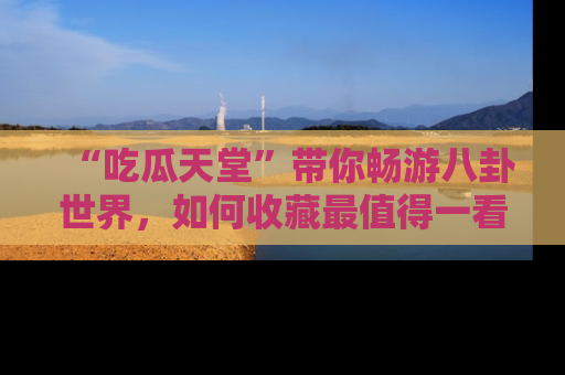 “吃瓜天堂”带你畅游八卦世界,如何收藏最值得一看的趣闻?