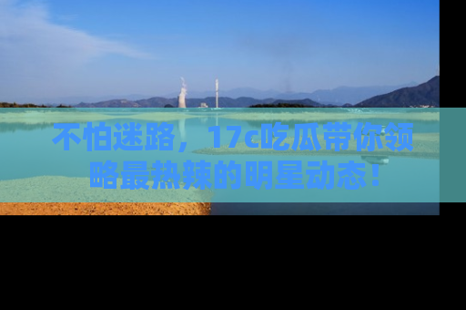 不怕迷路，17c吃瓜带你领略最热辣的明星动态！