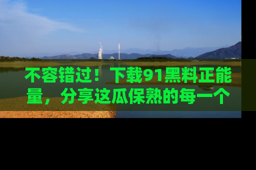 不容错过！下载91黑料正能量，分享这瓜保熟的每一个瞬间！
