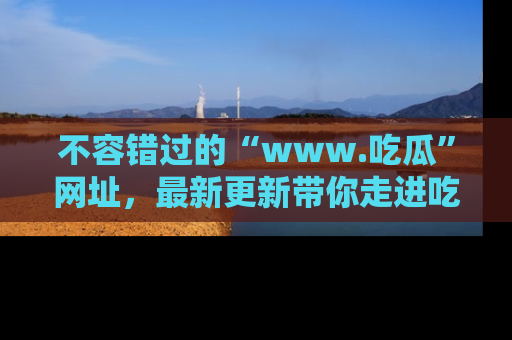 不容错过的“www.吃瓜”网址，最新更新带你走进吃瓜新时尚