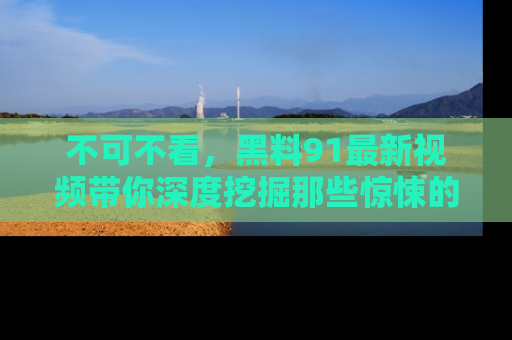 不可不看，黑料91最新视频带你深度挖掘那些惊悚的黑料内幕！