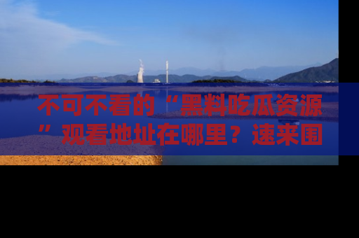 不可不看的“黑料吃瓜资源”观看地址在哪里？速来围观吧！