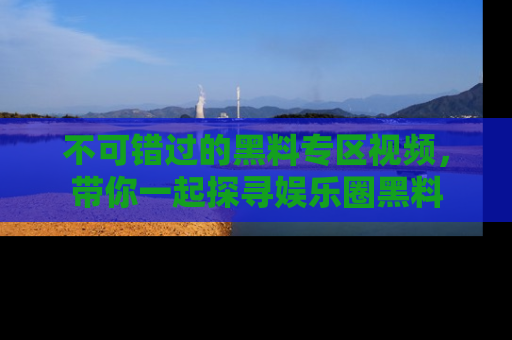 不可错过的黑料专区视频，带你一起探寻娱乐圈黑料
