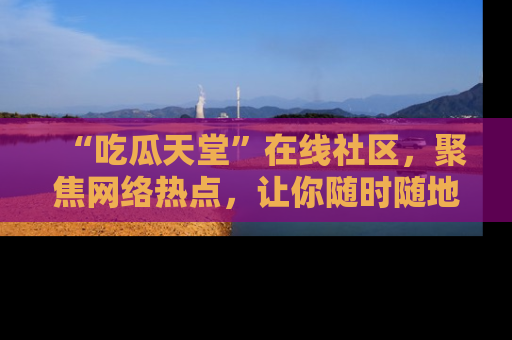 “吃瓜天堂”在线社区,聚焦网络热点,让你随时随地吃瓜不停