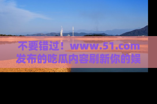不要错过！www.51.com发布的吃瓜内容刷新你的娱乐认知