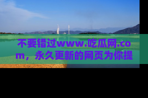 不要错过www.吃瓜网.com，永久更新的网页为你提供吃瓜盛宴！