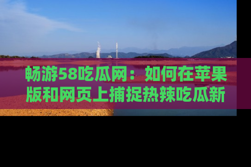 畅游58吃瓜网：如何在苹果版和网页上捕捉热辣吃瓜新闻？