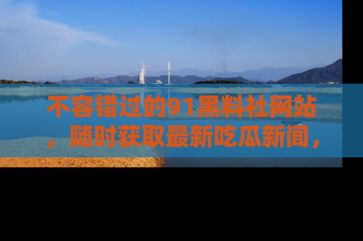 不容错过的91黑料社网站，随时获取最新吃瓜新闻，留意91黑料社的动态更新！