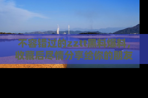 不容错过的zztt黑料爆料，收藏后尽情分享给你的朋友