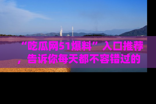 “吃瓜网51爆料”入口推荐,告诉你每天都不容错过的娱乐八卦!