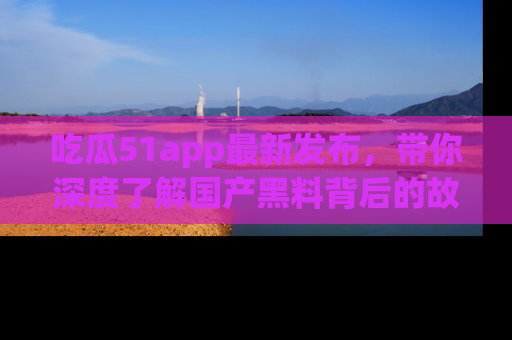 吃瓜51app最新发布，带你深度了解国产黑料背后的故事！