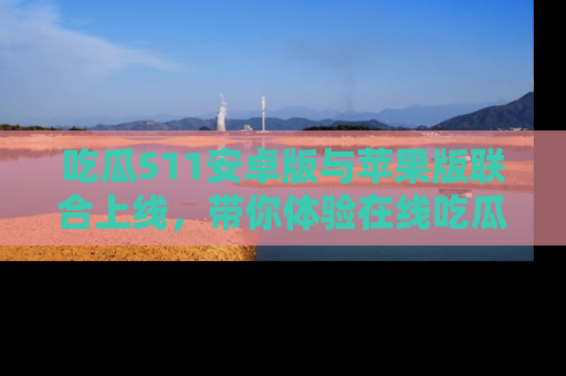吃瓜511安卓版与苹果版联合上线，带你体验在线吃瓜新天地