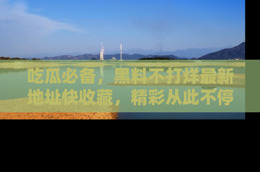 吃瓜必备，黑料不打烊最新地址快收藏，精彩从此不停！