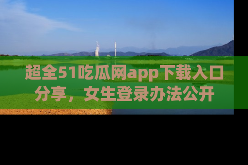超全51吃瓜网app下载入口分享，女生登录办法公开