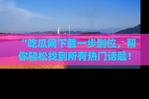 “吃瓜网下载一步到位,帮你轻松找到所有热门话题!”网址:www.chiguaw.com