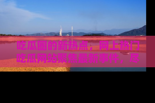 吃瓜圈的新热点，网上热门吃瓜网站聚焦最新事件，尽在吃瓜网站！