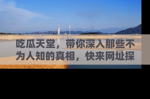 吃瓜天堂，带你深入那些不为人知的真相，快来网址探索吧！
