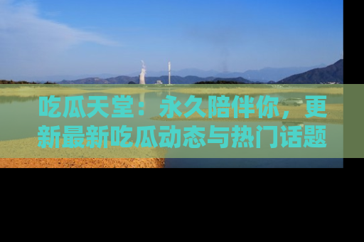 吃瓜天堂：永久陪伴你，更新最新吃瓜动态与热门话题