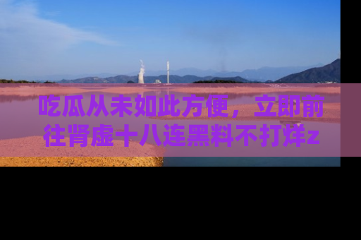 吃瓜从未如此方便，立即前往肾虚十八连黑料不打烊zzzttt，发现更多精彩，地址在这里！