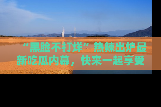 “黑脸不打烊”热辣出炉最新吃瓜内幕,快来一起享受这份乐趣吧!