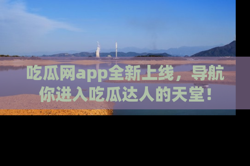 吃瓜网app全新上线，导航你进入吃瓜达人的天堂！