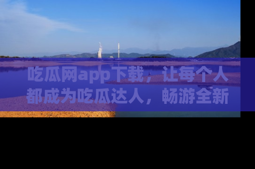吃瓜网app下载，让每个人都成为吃瓜达人，畅游全新网页！
