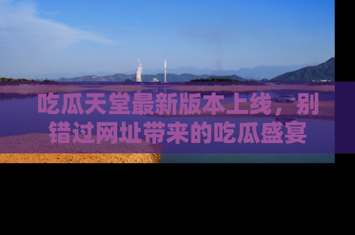吃瓜天堂最新版本上线，别错过网址带来的吃瓜盛宴