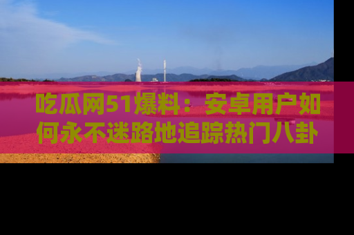 吃瓜网51爆料：安卓用户如何永不迷路地追踪热门八卦信息