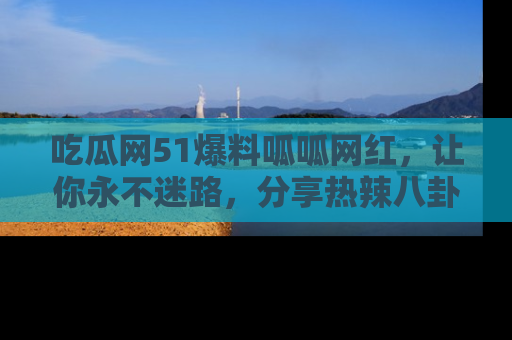 吃瓜网51爆料呱呱网红，让你永不迷路，分享热辣八卦速递！
