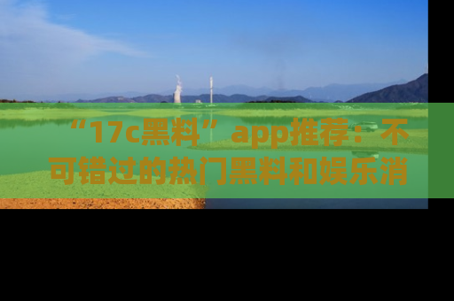 “17c黑料”app推荐:不可错过的热门黑料和娱乐消息