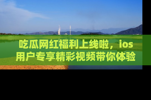 吃瓜网红福利上线啦，ios用户专享精彩视频带你体验乐趣！