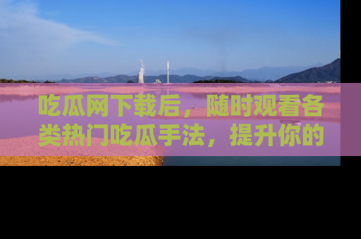 吃瓜网下载后，随时观看各类热门吃瓜手法，提升你的社交技能！