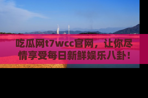 吃瓜网t7wcc官网，让你尽情享受每日新鲜娱乐八卦！