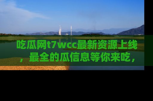 吃瓜网t7wcc最新资源上线，最全的瓜信息等你来吃，快来围观！