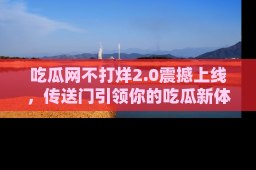 吃瓜网不打烊2.0震撼上线，传送门引领你的吃瓜新体验