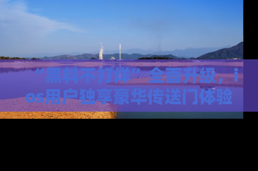 “黑料不打烊”全面升级,ios用户独享豪华传送门体验!