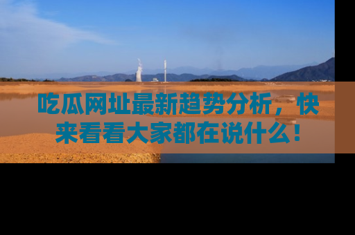 吃瓜网址最新趋势分析，快来看看大家都在说什么！