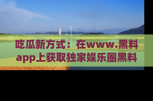 吃瓜新方式：在www.黑料app上获取独家娱乐圈黑料信息
