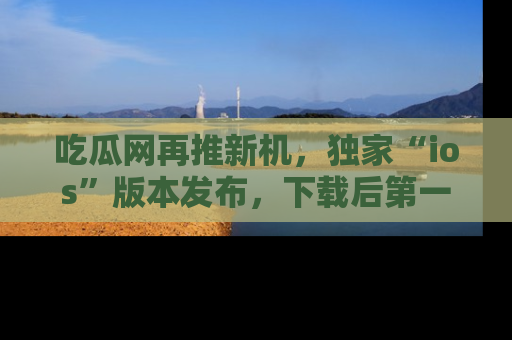 吃瓜网再推新机，独家“ios”版本发布，下载后第一时间获取热点吃瓜信息！